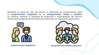 Adoptando un punto de vista más técnico, se diferencian las comunicaciones orales
en autogestionadas (singulares) de las plurigestionadas (duales y plurales).
Las primeras requieren la capacidad de preparación y autorregulación del discurso,
mientras que las segundas ponen énfasis en la interacción y la colaboración comunicativa.
plurigestionadas (duales y plurales).
autogestionadas (singulares)
 