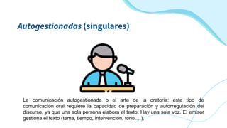 La comunicación autogestionada o el arte de la oratoria: este tipo de
comunicación oral requiere la capacidad de preparación y autorregulación del
discurso, ya que una sola persona elabora el texto. Hay una sola voz. El emisor
gestiona el texto (tema, tiempo, intervención, tono,…).
Autogestionadas (singulares)
 
