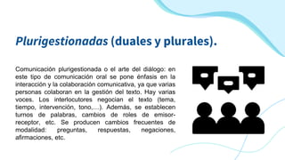 Plurigestionadas (duales y plurales).
Comunicación plurigestionada o el arte del diálogo: en
este tipo de comunicación oral se pone énfasis en la
interacción y la colaboración comunicativa, ya que varias
personas colaboran en la gestión del texto. Hay varias
voces. Los interlocutores negocian el texto (tema,
tiempo, intervención, tono,…). Además, se establecen
turnos de palabras, cambios de roles de emisor-
receptor, etc. Se producen cambios frecuentes de
modalidad: preguntas, respuestas, negaciones,
afirmaciones, etc.
 