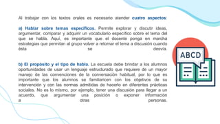 Al trabajar con los textos orales es necesario atender cuatro aspectos:
a) Hablar sobre temas específicos. Permite explorar y discutir ideas,
argumentar, comparar y adquirir un vocabulario específico sobre el tema del
que se habla. Aquí, es importante que el docente ponga en marcha
estrategias que permitan al grupo volver a retomar el tema a discusión cuando
ésta se desvía.
b) El propósito y el tipo de habla. La escuela debe brindar a los alumnos
oportunidades de usar un lenguaje estructurado que requiere de un mayor
manejo de las convenciones de la conversación habitual, por lo que es
importante que los alumnos se familiaricen con los objetivos de su
intervención y con las normas admitidas de hacerlo en diferentes prácticas
sociales. No es lo mismo, por ejemplo, tener una discusión para llegar a un
acuerdo, que argumentar una posición o exponer información
a otras personas.
 