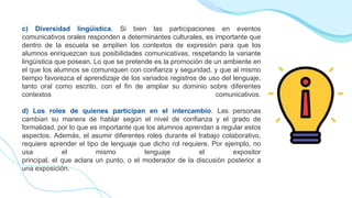 c) Diversidad lingüística. Si bien las participaciones en eventos
comunicativos orales responden a determinantes culturales, es importante que
dentro de la escuela se amplíen los contextos de expresión para que los
alumnos enriquezcan sus posibilidades comunicativas, respetando la variante
lingüística que posean. Lo que se pretende es la promoción de un ambiente en
el que los alumnos se comuniquen con confianza y seguridad, y que al mismo
tiempo favorezca el aprendizaje de los variados registros de uso del lenguaje,
tanto oral como escrito, con el fin de ampliar su dominio sobre diferentes
contextos comunicativos.
d) Los roles de quienes participan en el intercambio. Las personas
cambian su manera de hablar según el nivel de confianza y el grado de
formalidad, por lo que es importante que los alumnos aprendan a regular estos
aspectos. Además, el asumir diferentes roles durante el trabajo colaborativo,
requiere aprender el tipo de lenguaje que dicho rol requiere. Por ejemplo, no
usa el mismo lenguaje el expositor
principal, el que aclara un punto, o el moderador de la discusión posterior a
una exposición.
 