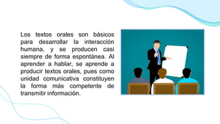Los textos orales son básicos
para desarrollar la interacción
humana, y se producen casi
siempre de forma espontánea. Al
aprender a hablar, se aprende a
producir textos orales, pues como
unidad comunicativa constituyen
la forma más competente de
transmitir información.
 