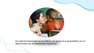 Su canal de transmisión es el auditivo y se apoya en la gestualidad y en un
determinado uso de expresiones lingüísticas.
 