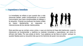 0.2 Espontáneo e inmediato
Esto permite que se corrijan unos a otros, o que uno termine la frase del interlocutor, pues la
interacción es fundamental; y reafirma su carácter inmediato y espontáneo, así como lo
efímero del habla. Por eso existe el dicho: “Las palabras se las lleva el viento”, porque no
quedan fijadas para su recuerdo más que en la memoria de quien nos escucha.
La inmediatez se refiere a que cuando dos o más
personas hablan, están compartiendo un contexto
comunicativo que hace comprensibles el diálogo y
la situación. Cuando se producen los textos orales
se hacen rápidamente, en respuesta a
intervenciones de los demás interlocutores.
 