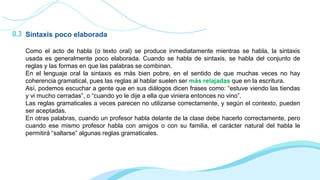 0.3 Sintaxis poco elaborada
Como el acto de habla (o texto oral) se produce inmediatamente mientras se habla, la sintaxis
usada es generalmente poco elaborada. Cuando se habla de sintaxis, se habla del conjunto de
reglas y las formas en que las palabras se combinan.
En el lenguaje oral la sintaxis es más bien pobre, en el sentido de que muchas veces no hay
coherencia gramatical, pues las reglas al hablar suelen ser más relajadas que en la escritura.
Así, podemos escuchar a gente que en sus diálogos dicen frases como: “estuve viendo las tiendas
y vi mucho cerradas”, o “cuando yo le dije a ella que viniera entonces no vino”.
Las reglas gramaticales a veces parecen no utilizarse correctamente, y según el contexto, pueden
ser aceptadas.
En otras palabras, cuando un profesor habla delante de la clase debe hacerlo correctamente, pero
cuando ese mismo profesor habla con amigos o con su familia, el carácter natural del habla le
permitirá “saltarse” algunas reglas gramaticales.
 