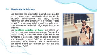 0.4 Abundancia de deícticos
Los deícticos son elementos gramaticales usados
en el habla, cuyo significado depende de la
situación comunicativa. Es decir, cuando
hablamos con otra persona y le decimos: “Fíjate
en esto”, la persona sabrá a qué nos referimos,
pues estaremos señalando algo específico en el
entorno.
Los deícticos señalan un lugar, un objeto, un
tiempo o una persona que no se especifican en los
textos orales, y funcionan como sustitutos de los
conceptos o personas. Hacer el gesto de señalar
una dirección y decir “allí” en el contexto se
entenderá perfectamente, pero al reproducirse
por escrito habrá que explicar qué era ese sitio
denominado “allí”.
 