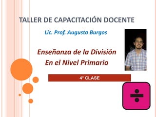 TALLER DE CAPACITACIÓN DOCENTE
Enseñanza de la División
En el Nivel Primario
Lic. Prof. Augusto Burgos
4° CLASE
 
