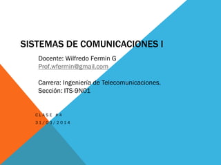SISTEMAS DE COMUNICACIONES I
C L A S E # 4
3 1 / 0 3 / 2 0 1 4
Docente: Wilfredo Fermin G
Prof.wfermin@gmail.com
Carrera: Ingeniería de Telecomunicaciones.
Sección: ITS-9N01
 