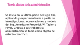 Teoría clásica de la administración
Se inicia en la ultima parte del siglo XIX,
aplicando y experimentando a partir de
investigaciones, observaciones y modelo
del Ing. Americano Frederick W. Taylor y
Fayol. Gracias a sus trabajos la
administración se tomó como objeto de
estudio científico.
 