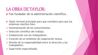 LA OBRA DE TAYLOR:
 Fue fundador de la administración científica .
 Taylor formuló principios para que considero para que las
empresas marchen bien.
 Sistematización de los conocimientos.
 Selección científica del trabajo.
 Colaboración con los trabajadores.
 Creación de un ambiente de cooperación mutua.
 División de la responsabilidad entre la dirección y los
trabajadores.
 Supervisión especializada.
 