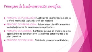 Principios de la administración científica
 PRINCIPIO DE PLANEACIÓN: Sustituir la improvisación por la
ciencia mediante la planeación del método
 PRINCIPIO DE PREPARACIÓN: Seleccionar científicamente a
los trabajadores de acuerdo a sus aptitudes .
 PRINCIPIO DE CONTROL: Controlar de que el trabajo se esta
ejecutando de acuerdos con las normas establecidas y el
plan previsto
 PRINCIPIO DE EJECUCIÓN: Distribuir las responsabilidades
 