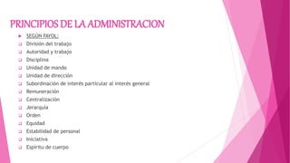 PRINCIPIOS DE LA ADMINISTRACION
 SEGÚN FAYOL:
 División del trabajo
 Autoridad y trabajo
 Disciplina
 Unidad de mando
 Unidad de dirección
 Subordinación de interés particular al interés general
 Remuneración
 Centralización
 Jerarquía
 Orden
 Equidad
 Estabilidad de personal
 Iniciativa
 Espíritu de cuerpo
 