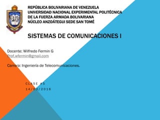 REPÚBLICA BOLIVARIANA DE VENEZUELA
UNIVERSIDAD NACIONAL EXPERIMENTAL POLITÉCNICA
DE LA FUERZA ARMADA BOLIVARIANA
NÚCLEO ANZOÁTEGUI SEDE SAN TOMÉ
SISTEMAS DE COMUNICACIONES I
C L A S E # 5
1 4 / 0 3 / 2 0 1 6
Docente: Wilfredo Fermin G
Prof.wfermin@gmail.com
Carrera: Ingeniería de Telecomunicaciones.
 