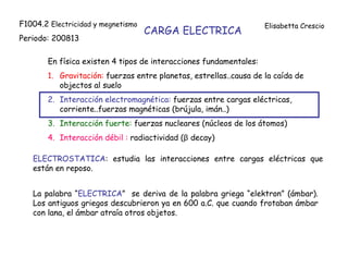 CARGA ELECTRICA
En física existen 4 tipos de interacciones fundamentales:
1. Gravitación: fuerzas entre planetas, estrellas..causa de la caída de
objectos al suelo
2. Interacción electromagnética: fuerzas entre cargas eléctricas,
corriente..fuerzas magnéticas (brújula, imán..)
3. Interacción fuerte: fuerzas nucleares (núcleos de los átomos)
4. Interacción débil : radiactividad (β decay)
ELECTROSTATICA: estudia las interacciones entre cargas eléctricas que
están en reposo.
La palabra “ELECTRICA” se deriva de la palabra griega “elektron” (ámbar).
Los antiguos griegos descubrieron ya en 600 a.C. que cuando frotaban ámbar
con lana, el ámbar atraía otros objetos.
F1004.2 Electricidad y megnetismo
Periodo: 200813
Elisabetta Crescio
 