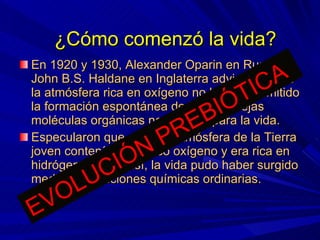 En 1920 y 1930, Alexander Oparin en Rusia y John B.S. Haldane en Inglaterra advirtieron que la atmósfera rica en oxígeno no habría permitido la formación espontánea de las complejas moléculas orgánicas necesarias para la vida. Especularon que quizá la atmósfera de la Tierra joven contenía muy poco oxígeno y era rica en hidrógeno, y que así, la vida pudo haber surgido mediante reacciones químicas ordinarias. ¿Cómo comenzó la vida? EVOLUCIÓN PREBIÓTICA 