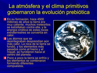 La atmósfera y el clima primitivos gobernaron la evolución prebiótica En su formación, hace 4500 millones de años la tierra era muy caliente, muchos meteoritos se estrellaban contra ella, y la energía cinética de estas rocas extraterrestres se convertía en calor. Los átomos que se desintegraban desprendían aún más calor. La roca de la tierra se fundió, y los elementos más pesados como el hierro y el níquel, se hundieron hacia el centro del planeta. Poco a poco la tierra se enfrío y los elementos se combinaron formando diferentes compuestos. 