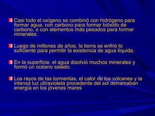 Casi todo el oxígeno se combinó con hidrógeno para formar agua, con carbono para formar bióxido de carbono, o con elementos más pesados para formar minerales. Luego de millones de años, la tierra se enfrió lo suficiente para permitir la existencia de agua líquida. En la superficie, el agua disolvió muchos minerales y formó un océano salado. Los rayos de las tormentas, el calor de los volcanes y la intensa luz ultravioleta procedente del sol derramaban energía en los jóvenes mares 