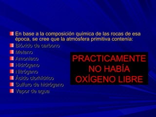 En base a la composición química de las rocas de esa época, se cree que la atmósfera primitiva contenía:  Bióxido de carbono Metano Amoniaco Hidrógeno Nitrógeno Ácido clorhídrico Sulfuro de hidrógeno Vapor de agua PRACTICAMENTE NO HABÍA OXÍGENO LIBRE 