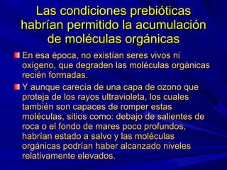 Las condiciones prebióticas habrían permitido la acumulación de moléculas orgánicas En esa época, no existían seres vivos ni oxígeno, que degraden las moléculas orgánicas recién formadas. Y aunque carecía de una capa de ozono que proteja de los rayos ultravioleta, los cuales también son capaces de romper estas moléculas, sitios como: debajo de salientes de roca o el fondo de mares poco profundos, habrían estado a salvo y las moléculas orgánicas podrían haber alcanzado niveles relativamente elevados. 