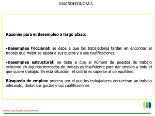 MACROECONOMÍA




  Razones para el desempleo a largo plazo:


  •Desempleo friccional: se debe a que los trabajadores tardan en encontrar el
  trabajo que mejor se ajusta a sus gustos y a sus cualificaciones.

  •Desempleo estructural: se debe a que el número de puestos de trabajo
  existente en algunos mercados de trabajo es insuficiente para dar empleo a todo el
  que quiere trabajar. En esta situación, el salario es superior al de equilibrio.

  Búsqueda de empleo: proceso por el que los trabajadores encuentran un trabajo
  adecuado, dados sus gustos y sus cualificaciones




© Econ. José Acosta Macroeconomía
 