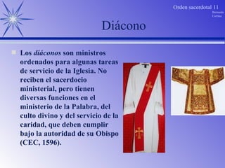 Diácono Los  diáconos  son ministros ordenados para algunas tareas de servicio de la Iglesia. No reciben el sacerdocio ministerial, pero tienen diversas funciones en el ministerio de la Palabra, del culto divino y del servicio de la caridad, que deben cumplir bajo la autoridad de su Obispo (CEC, 1596). 