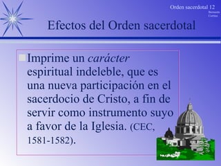 Efectos del Orden sacerdotal Imprime un  carácter  espiritual indeleble, que es una nueva participación en el sacerdocio de Cristo, a fin de servir como instrumento suyo a favor de la Iglesia.  (CEC, 1581-1582) . 