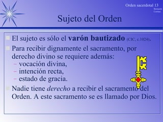Sujeto del Orden El sujeto es sólo el  varón bautizado   (CIC, c.1024) . Para recibir dignamente el sacramento, por derecho divino se requiere además: vocación divina, intención recta, estado de gracia. Nadie tiene  derecho  a recibir el sacramento del Orden. A este sacramento se es llamado por Dios. 