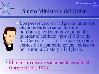 Sujeto Ministro y del Orden Los presbíteros en la Iglesia latina son elegidos ordinariamente entre hombres que tienen la voluntad de guardar el celibato “por el Reino de los Cielos  (Mt 12, 12; CEC, 1578-1579) , como expresión de su pertenencia exclusiva, por amor, a Cristo y a la Iglesia. El ministro de este sacramento es sólo el Obispo (CEC, 1576) 