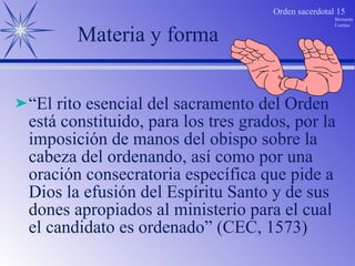 Materia y forma “ El rito esencial del sacramento del Orden está constituido, para los tres grados, por la imposición de manos del obispo sobre la cabeza del ordenando, así como por una oración consecratoria específica que pide a Dios la efusión del Espíritu Santo y de sus dones apropiados al ministerio para el cual el candidato es ordenado” (CEC, 1573)  