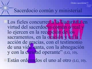 Están ordenados el uno al otro  (LG, 10) . Sacerdocio común y ministerial Los fieles concurren a la Eucaristía en virtud del sacerdocio común o real y lo ejercen en la recepción de los sacramentos, en la oración y en la acción de gracias, con el testimonio de una vida santa, con la abnegación y con la caridad operante”  (LG, 10) . 