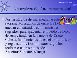 Naturaleza del Orden sacerdotal Por institución divina, mediante este sacramento, algunos de entre los fieles quedan constituidos como ministros sagrados, para apacentar el pueblo de Dios,  desempeñando en la persona de Cristo Cabeza, las funciones de enseñar, santificar y regir  (LG, 10) . Los ministros sagrados reciben esas tres potestades. Enseñar/Santificar/Regir 