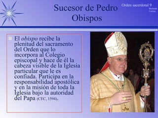 El  obispo  recibe la plenitud del sacramento del Orden que lo incorpora al Colegio episcopal y hace de él la cabeza visible de la Iglesia particular que le es confiada. Participa en la responsabilidad apostólica y en la misión de toda la Iglesia bajo la autoridad del Papa  (CEC, 1594) . Sucesor de Pedro  Obispos 