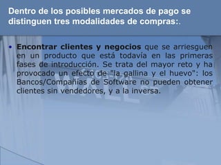 Dentro de los posibles mercados de pago se
distinguen tres modalidades de compras:.

• Encontrar clientes y negocios que se arriesguen
  en un producto que está todavía en las primeras
  fases de introducción. Se trata del mayor reto y ha
  provocado un efecto de "la gallina y el huevo": los
  Bancos/Compañías de Software no pueden obtener
  clientes sin vendedores, y a la inversa.
 