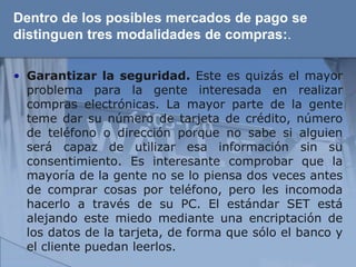 Dentro de los posibles mercados de pago se
distinguen tres modalidades de compras:.

• Garantizar la seguridad. Este es quizás el mayor
  problema para la gente interesada en realizar
  compras electrónicas. La mayor parte de la gente
  teme dar su número de tarjeta de crédito, número
  de teléfono o dirección porque no sabe si alguien
  será capaz de utilizar esa información sin su
  consentimiento. Es interesante comprobar que la
  mayoría de la gente no se lo piensa dos veces antes
  de comprar cosas por teléfono, pero les incomoda
  hacerlo a través de su PC. El estándar SET está
  alejando este miedo mediante una encriptación de
  los datos de la tarjeta, de forma que sólo el banco y
  el cliente puedan leerlos.
 