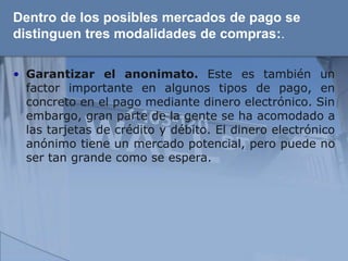 Dentro de los posibles mercados de pago se
distinguen tres modalidades de compras:.

• Garantizar el anonimato. Este es también un
  factor importante en algunos tipos de pago, en
  concreto en el pago mediante dinero electrónico. Sin
  embargo, gran parte de la gente se ha acomodado a
  las tarjetas de crédito y débito. El dinero electrónico
  anónimo tiene un mercado potencial, pero puede no
  ser tan grande como se espera.
 