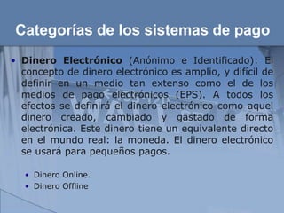 Categorías de los sistemas de pago
• Dinero Electrónico (Anónimo e Identificado): El
  concepto de dinero electrónico es amplio, y difícil de
  definir en un medio tan extenso como el de los
  medios de pago electrónicos (EPS). A todos los
  efectos se definirá el dinero electrónico como aquel
  dinero creado, cambiado y gastado de forma
  electrónica. Este dinero tiene un equivalente directo
  en el mundo real: la moneda. El dinero electrónico
  se usará para pequeños pagos.

   • Dinero Online.
   • Dinero Offline
 