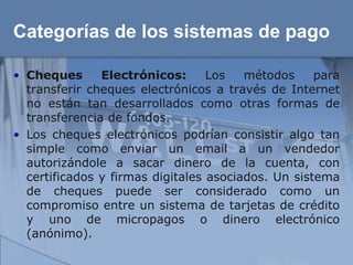 Categorías de los sistemas de pago

• Cheques      Electrónicos:      Los   métodos     para
  transferir cheques electrónicos a través de Internet
  no están tan desarrollados como otras formas de
  transferencia de fondos.
• Los cheques electrónicos podrían consistir algo tan
  simple como enviar un email a un vendedor
  autorizándole a sacar dinero de la cuenta, con
  certificados y firmas digitales asociados. Un sistema
  de cheques puede ser considerado como un
  compromiso entre un sistema de tarjetas de crédito
  y uno de micropagos o dinero electrónico
  (anónimo).
 