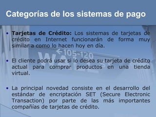 Categorías de los sistemas de pago

• Tarjetas de Crédito: Los sistemas de tarjetas de
  crédito en Internet funcionarán de forma muy
  similar a como lo hacen hoy en día.

• El cliente podrá usar si lo desea su tarjeta de crédito
  actual para comprar productos en una tienda
  virtual.

• La principal novedad consiste en el desarrollo del
  estándar de encriptación SET (Secure Electronic
  Transaction) por parte de las más importantes
  compañías de tarjetas de crédito.
 