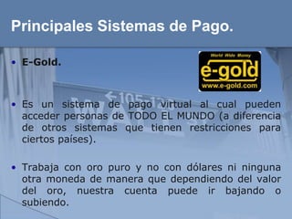 Principales Sistemas de Pago.

• E-Gold.



• Es un sistema de pago virtual al cual pueden
  acceder personas de TODO EL MUNDO (a diferencia
  de otros sistemas que tienen restricciones para
  ciertos países).

• Trabaja con oro puro y no con dólares ni ninguna
  otra moneda de manera que dependiendo del valor
  del oro, nuestra cuenta puede ir bajando o
  subiendo.
 
