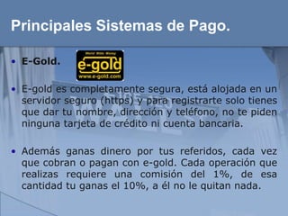 Principales Sistemas de Pago.

• E-Gold.

• E-gold es completamente segura, está alojada en un
  servidor seguro (https) y para registrarte solo tienes
  que dar tu nombre, dirección y teléfono, no te piden
  ninguna tarjeta de crédito ni cuenta bancaria.

• Además ganas dinero por tus referidos, cada vez
  que cobran o pagan con e-gold. Cada operación que
  realizas requiere una comisión del 1%, de esa
  cantidad tu ganas el 10%, a él no le quitan nada.
 