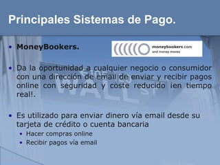 Principales Sistemas de Pago.

• MoneyBookers.

• Da la oportunidad a cualquier negocio o consumidor
  con una dirección de email de enviar y recibir pagos
  online con seguridad y coste reducido ¡en tiempo
  real!.

• Es utilizado para enviar dinero vía email desde su
  tarjeta de crédito o cuenta bancaria
  • Hacer compras online
  • Recibir pagos vía email
 