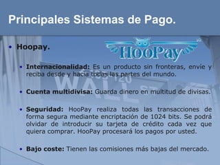 Principales Sistemas de Pago.

• Hoopay.

  • Internacionalidad: Es un producto sin fronteras, envíe y
    reciba desde y hacia todas las partes del mundo.

  • Cuenta multidivisa: Guarda dinero en multitud de divisas.

  • Seguridad: HooPay realiza todas las transacciones de
    forma segura mediante encriptación de 1024 bits. Se podrá
    olvidar de introducir su tarjeta de crédito cada vez que
    quiera comprar. HooPay procesará los pagos por usted.

  • Bajo coste: Tienen las comisiones más bajas del mercado.
 