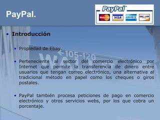 PayPal.

• Introducción

  • Propiedad de Ebay.

  • Perteneciente al sector del comercio electrónico por
    Internet que permite la transferencia de dinero entre
    usuarios que tengan correo electrónico, una alternativa al
    tradicional método en papel como los cheques o giros
    postales.

  • PayPal también procesa peticiones de pago en comercio
    electrónico y otros servicios webs, por los que cobra un
    porcentaje.
 