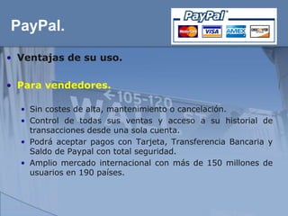PayPal.
• Ventajas de su uso.

• Para vendedores.

  • Sin costes de alta, mantenimiento o cancelación.
  • Control de todas sus ventas y acceso a su historial de
    transacciones desde una sola cuenta.
  • Podrá aceptar pagos con Tarjeta, Transferencia Bancaria y
    Saldo de Paypal con total seguridad.
  • Amplio mercado internacional con más de 150 millones de
    usuarios en 190 países.
 