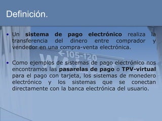 Definición.

• Un sistema de pago electrónico realiza          la
  transferencia del dinero entre comprador         y
  vendedor en una compra-venta electrónica.

• Como ejemplos de sistemas de pago electrónico nos
  encontramos las pasarelas de pago o TPV-virtual
  para el pago con tarjeta, los sistemas de monedero
  electrónico y los sistemas que se conectan
  directamente con la banca electrónica del usuario.
 