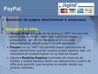 PayPal.
• Servicios de pagos electrónicos a empresas.

• Ejemplos de APIs.
  • Google Maps a través de su acceso a "API" nos permite
    ponerle datos e información útil sobre sus mapas, y
    presentarlos con ciertas búsquedas o funciones
    personalizadas, desde nuestra propia aplicación
  • Paypal con su "API" nos permite hacer operaciones de
    pagos electrónicos usando nuestro propio sistema web, sin
    necesidad de acceder/operar en la web de Paypal
  • Algunos Booking Engines (centrales de reservas de
    hoteles y tickets aereos) abren sus aplicaciones a partir de
    APIs para permitir que terceros re-vendan desde sus
    propios sistemas.
 