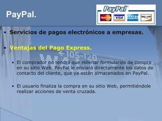 PayPal.
• Servicios de pagos electrónicos a empresas.

• Ventajas del Pago Express.

  • El comprador no tendrá que rellenar formularios de compra
    en su sitio Web. PayPal le enviará directamente los datos de
    contacto del cliente, que ya están almacenados en PayPal.

  • El usuario finaliza la compra en su sitio Web, permitiéndole
    realizar acciones de venta cruzada.
 