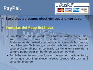 PayPal.
• Servicios de pagos electrónicos a empresas.

• Ventajas del Pago Estándar.

  • Con Pago estándar, puede transformar fácilmente su sitio
    Web        en       una       tienda        en       Internet.
    Si desea vender artículos sin utilizar un carro de la compra,
    podrá hacerlo fácilmente, creando un botón de compra por
    cada artículo. Si por el contrario ya tiene un carro de la
    compra podrá crear un botón de pago con PayPal.
  • También cuenta con una función de gestión de inventario,
    por la que podrá establecer alertas cuando el stock está
    cerca de agotarse.
 