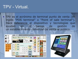 TPV - Virtual.

• TPV es el acrónimo de terminal    punto de venta (en
  inglés "POS terminal" o "Point     of sale terminal").
  Hace referencia al dispositivo     y tecnologías que
  ayudan     en    la   tareas      de     gestión    de
  un establecimiento comercial de   venta al público.
 