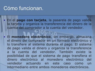 Cómo funcionan.

• En el pago con tarjeta, la pasarela de pago valida
  la tarjeta y organiza la transferencia del dinero de la
  cuenta del comprador a la cuenta del vendedor.

• El monedero electrónico, sin embargo, almacena
  el dinero del comprador en un formato electrónico y
  lo transfiere al sistema durante el pago. El sistema
  de pago valida el dinero y organiza la transferencia
  a la cuenta del vendedor. También existe la
  posibilidad de que el sistema de pago transfiera el
  dinero electrónico al monedero electrónico del
  vendedor actuando en este caso como un
  intermediario entre ambos monederos electrónicos.
 